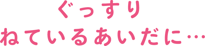 ぐっすり  ねているあいだに…